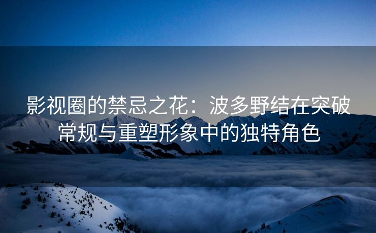 影视圈的禁忌之花：波多野结在突破常规与重塑形象中的独特角色
