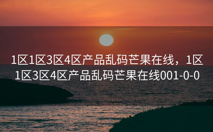 1区1区3区4区产品乱码芒果在线，1区1区3区4区产品乱码芒果在线001-0-0
