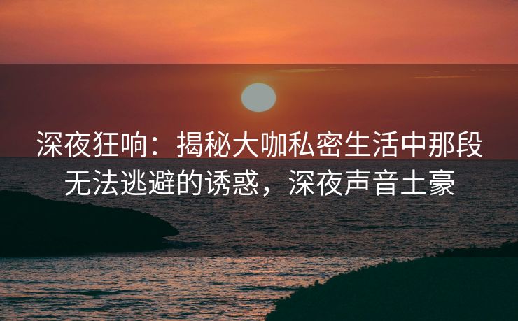 深夜狂响：揭秘大咖私密生活中那段无法逃避的诱惑，深夜声音土豪