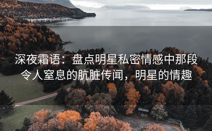 深夜霜语：盘点明星私密情感中那段令人窒息的肮脏传闻，明星的情趣