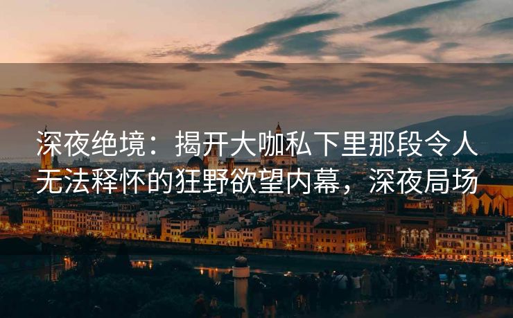深夜绝境：揭开大咖私下里那段令人无法释怀的狂野欲望内幕，深夜局场