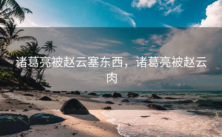 诸葛亮被赵云塞东西，诸葛亮被赵云肉