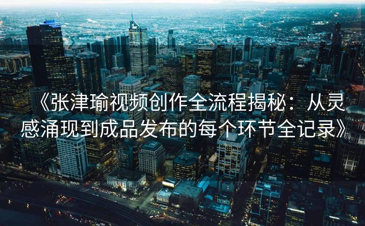 《张津瑜视频创作全流程揭秘：从灵感涌现到成品发布的每个环节全记录》