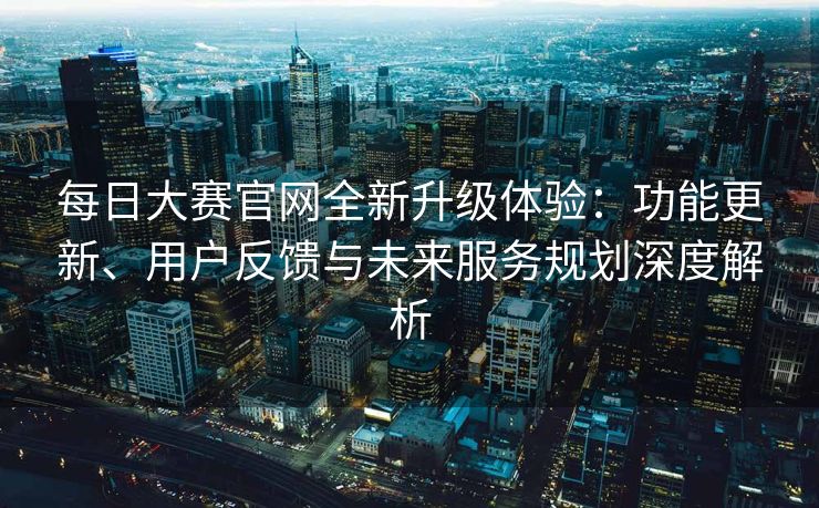 每日大赛官网全新升级体验：功能更新、用户反馈与未来服务规划深度解析