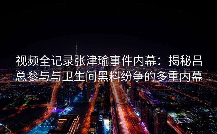 视频全记录张津瑜事件内幕：揭秘吕总参与与卫生间黑料纷争的多重内幕