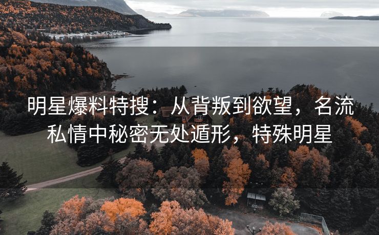 明星爆料特搜：从背叛到欲望，名流私情中秘密无处遁形，特殊明星