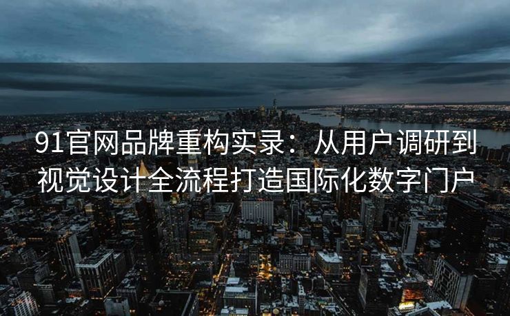 91官网品牌重构实录：从用户调研到视觉设计全流程打造国际化数字门户