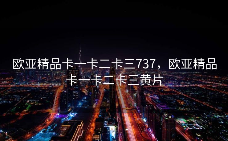 欧亚精品卡一卡二卡三737，欧亚精品卡一卡二卡三黄片
