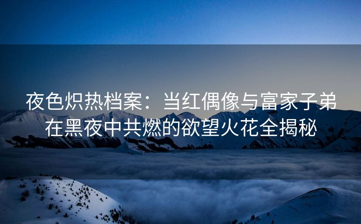 夜色炽热档案：当红偶像与富家子弟在黑夜中共燃的欲望火花全揭秘