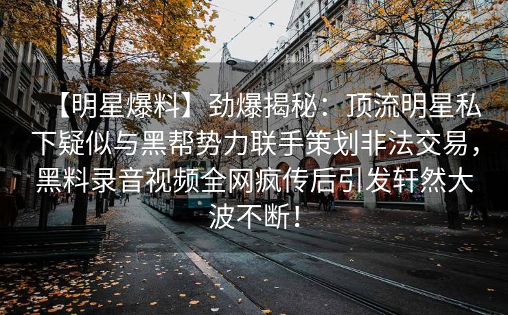 【明星爆料】劲爆揭秘：顶流明星私下疑似与黑帮势力联手策划非法交易，黑料录音视频全网疯传后引发轩然大波不断！