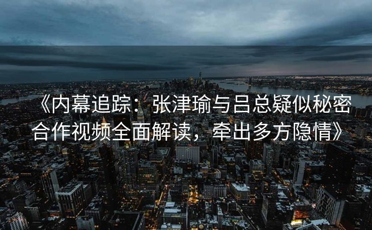 《内幕追踪：张津瑜与吕总疑似秘密合作视频全面解读，牵出多方隐情》