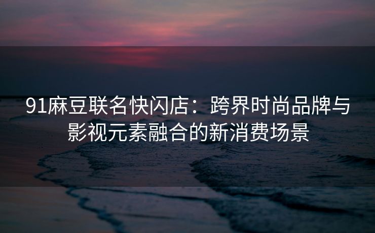 91麻豆联名快闪店：跨界时尚品牌与影视元素融合的新消费场景
