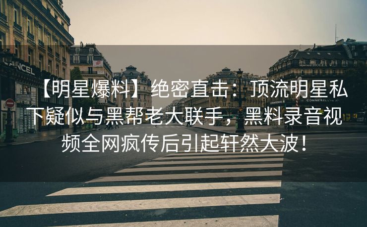 【明星爆料】绝密直击：顶流明星私下疑似与黑帮老大联手，黑料录音视频全网疯传后引起轩然大波！