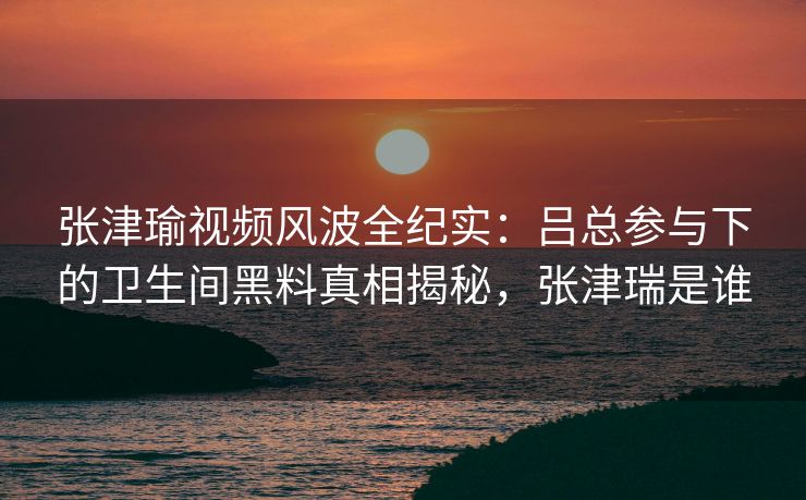 张津瑜视频风波全纪实：吕总参与下的卫生间黑料真相揭秘，张津瑞是谁