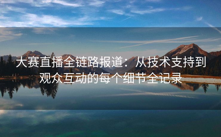 大赛直播全链路报道：从技术支持到观众互动的每个细节全记录
