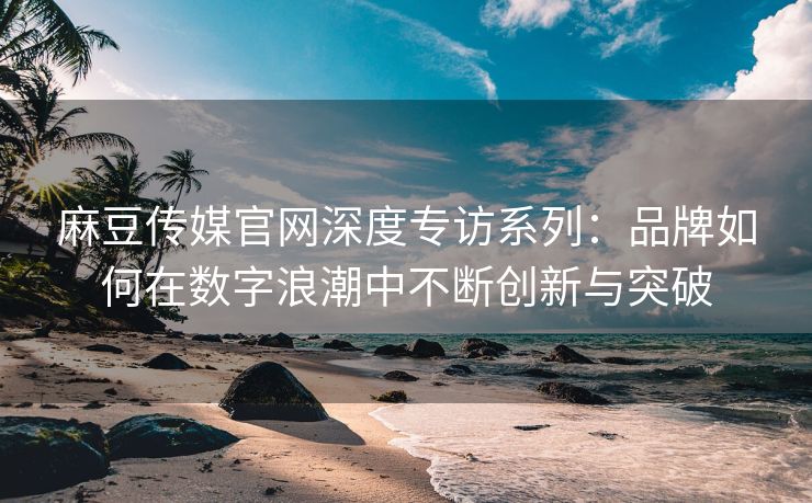 麻豆传媒官网深度专访系列：品牌如何在数字浪潮中不断创新与突破