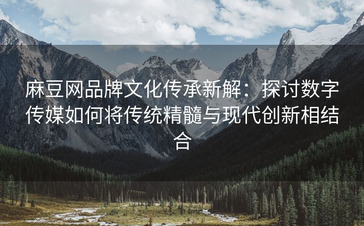 麻豆网品牌文化传承新解：探讨数字传媒如何将传统精髓与现代创新相结合