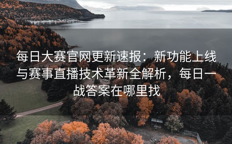 每日大赛官网更新速报：新功能上线与赛事直播技术革新全解析，每日一战答案在哪里找
