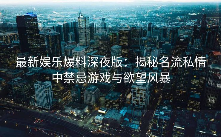 最新娱乐爆料深夜版：揭秘名流私情中禁忌游戏与欲望风暴