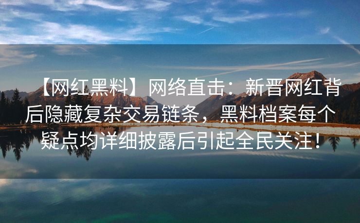 【网红黑料】网络直击：新晋网红背后隐藏复杂交易链条，黑料档案每个疑点均详细披露后引起全民关注！