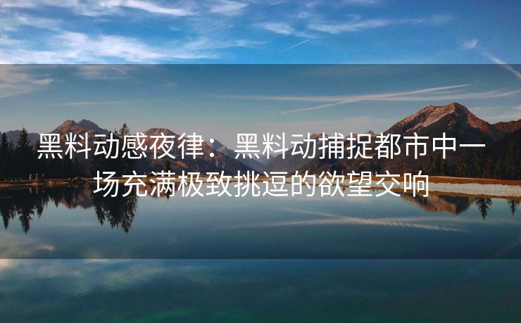 黑料动感夜律：黑料动捕捉都市中一场充满极致挑逗的欲望交响