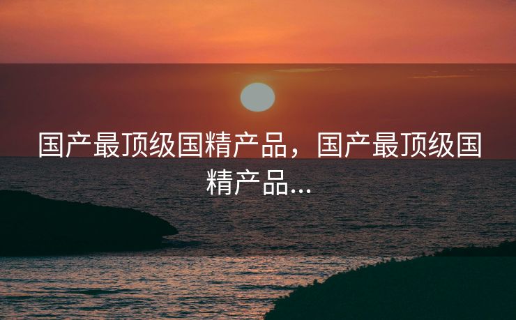 国产最顶级国精产品，国产最顶级国精产品...