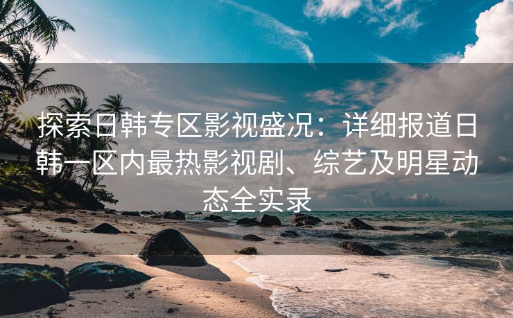 探索日韩专区影视盛况：详细报道日韩一区内最热影视剧、综艺及明星动态全实录