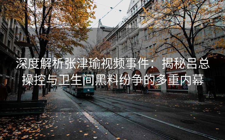 深度解析张津瑜视频事件：揭秘吕总操控与卫生间黑料纷争的多重内幕