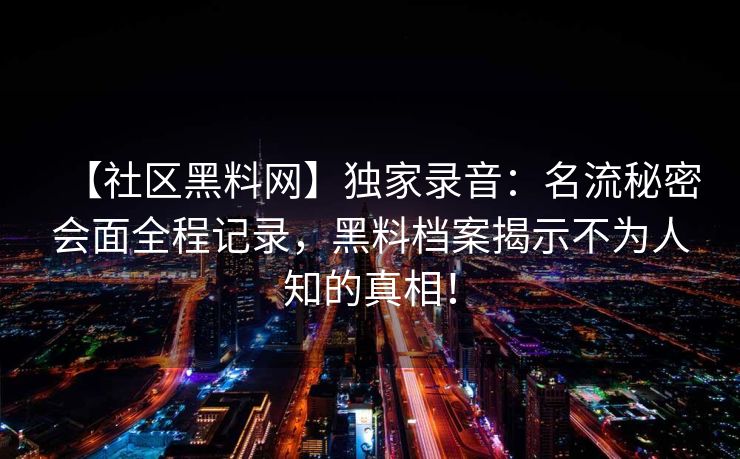 【社区黑料网】独家录音：名流秘密会面全程记录，黑料档案揭示不为人知的真相！